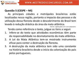 Questão 5 (CESPE – MI)
As principais cidades e metrópoles brasileiras estão
localizadas nessa região, portanto o impacto das pessoas e da
utilização dessa floresta desde o descobrimento do Brasil tem
levado à redução drástica da área da mata atlântica.
Internet: <oglobo.globo.com> (com adaptações).
Tendo como referência o texto, julgue os itens a seguir.
1. Infere-se do texto que atividades econômicas têm parte
da responsabilidade no desmatamento da mata atlântica.
2. A Lei da Mata Atlântica tem-se mostrado instrumento
eficaz para conter a destruição da floresta.
3. A destruição da mata atlântica tem sido uma constante
na história brasileira desde o início da colonização do país
pelos portugueses.
 