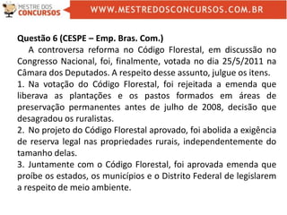 Questão 6 (CESPE – Emp. Bras. Com.)
A controversa reforma no Código Florestal, em discussão no
Congresso Nacional, foi, finalmente, votada no dia 25/5/2011 na
Câmara dos Deputados. A respeito desse assunto, julgue os itens.
1. Na votação do Código Florestal, foi rejeitada a emenda que
liberava as plantações e os pastos formados em áreas de
preservação permanentes antes de julho de 2008, decisão que
desagradou os ruralistas.
2. No projeto do Código Florestal aprovado, foi abolida a exigência
de reserva legal nas propriedades rurais, independentemente do
tamanho delas.
3. Juntamente com o Código Florestal, foi aprovada emenda que
proíbe os estados, os municípios e o Distrito Federal de legislarem
a respeito de meio ambiente.
 