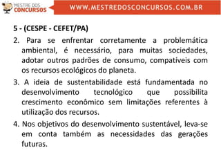 5 - (CESPE - CEFET/PA)
2. Para se enfrentar corretamente a problemática
ambiental, é necessário, para muitas sociedades,
adotar outros padrões de consumo, compatíveis com
os recursos ecológicos do planeta.
3. A ideia de sustentabilidade está fundamentada no
desenvolvimento tecnológico que possibilita
crescimento econômico sem limitações referentes à
utilização dos recursos.
4. Nos objetivos do desenvolvimento sustentável, leva-se
em conta também as necessidades das gerações
futuras.
 