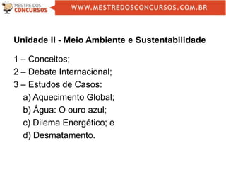 Unidade II - Meio Ambiente e Sustentabilidade
1 – Conceitos;
2 – Debate Internacional;
3 – Estudos de Casos:
a) Aquecimento Global;
b) Água: O ouro azul;
c) Dilema Energético; e
d) Desmatamento.
 