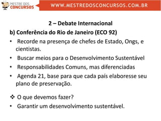 2 – Debate Internacional
b) Conferência do Rio de Janeiro (ECO 92)
• Recorde na presença de chefes de Estado, Ongs, e
cientistas.
• Buscar meios para o Desenvolvimento Sustentável
• Responsabilidades Comuns, mas diferenciadas
• Agenda 21, base para que cada país elaboresse seu
plano de preservação.
 O que devemos fazer?
• Garantir um desenvolvimento sustentável.
 