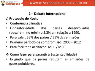 2 – Debate Internacional
c) Protocolo de Kyoto
• Conferência climática
• Obrigatoriedade dos países desenvolvidos
reduzirem, no mínimo 5,2% em relação a 1990.
• Para valer: 55% dos países / 55% das emissões.
• Primeiro período de compromisso: 2008 - 2012
• Para facilitar a aceitação: MDL / MCC
 Como fazer para garantir a Sustentabilidade?
• Exigindo que os países reduzam as emissões de
gases poluidores.
 