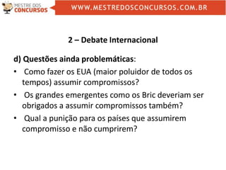 2 – Debate Internacional
d) Questões ainda problemáticas:
• Como fazer os EUA (maior poluidor de todos os
tempos) assumir compromissos?
• Os grandes emergentes como os Bric deveriam ser
obrigados a assumir compromissos também?
• Qual a punição para os países que assumirem
compromisso e não cumprirem?
 