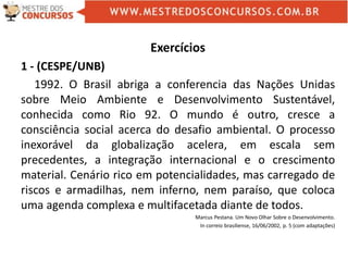 Exercícios
1 - (CESPE/UNB)
1992. O Brasil abriga a conferencia das Nações Unidas
sobre Meio Ambiente e Desenvolvimento Sustentável,
conhecida como Rio 92. O mundo é outro, cresce a
consciência social acerca do desafio ambiental. O processo
inexorável da globalização acelera, em escala sem
precedentes, a integração internacional e o crescimento
material. Cenário rico em potencialidades, mas carregado de
riscos e armadilhas, nem inferno, nem paraíso, que coloca
uma agenda complexa e multifacetada diante de todos.
Marcus Pestana. Um Novo Olhar Sobre o Desenvolvimento.
In correio brasiliense, 16/06/2002, p. 5 (com adaptações)
 