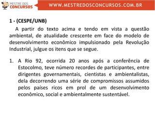 1 - (CESPE/UNB)
A partir do texto acima e tendo em vista a questão
ambiental, de atualidade crescente em face do modelo de
desenvolvimento econômico impulsionado pela Revolução
Industrial, julgue os itens que se segue.
1. A Rio 92, ocorrida 20 anos após a conferência de
Estocolmo, teve número recordes de participantes, entre
dirigentes governamentais, cientistas e ambientalistas,
dela decorrendo uma série de compromissos assumidos
pelos países ricos em prol de um desenvolvimento
econômico, social e ambientalmente sustentável.
 