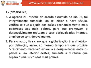 1 - (CESPE/UNB)
2. A agenda 21, espécie de acordo assumido na Rio 92, foi
integralmente cumprida: ao se iniciar o novo século,
verifica-se que a ajuda dos países economicamente mais
poderosos aos mais pobres, para que promovam o
desenvolvimento reduzam a suas desigualdades internas,
ampliou-se consideravelmente.
3. Para o autor, fica claro que a globalização é assimétrica,
por definição; assim, ao mesmo tempo em que propicia
“crescimento material”, estimula a desigualdades entre os
países e, no interior destes, aumenta a distância que
separa os mais ricos dos mais pobres.
 
