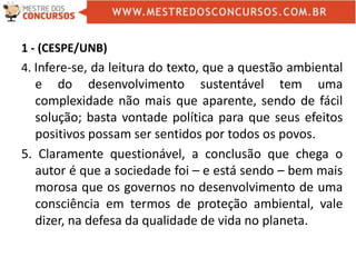 1 - (CESPE/UNB)
4. Infere-se, da leitura do texto, que a questão ambiental
e do desenvolvimento sustentável tem uma
complexidade não mais que aparente, sendo de fácil
solução; basta vontade política para que seus efeitos
positivos possam ser sentidos por todos os povos.
5. Claramente questionável, a conclusão que chega o
autor é que a sociedade foi – e está sendo – bem mais
morosa que os governos no desenvolvimento de uma
consciência em termos de proteção ambiental, vale
dizer, na defesa da qualidade de vida no planeta.
 
