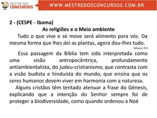 2 - (CESPE - Ibama)
As religiões e o Meio ambiente
Tudo o que vive e se move será alimento para vós. Da
mesma forma que lhes dei as plantas, agora dou-lhes tudo.
Gênesis 9:3
Essa passagem da Bíblia tem sido interpretada como
uma visão antropocêntrica, profundamente
antiambientalista, do judeu-cristianismo, que contrasta com
a visão budista e hinduísta do mundo, que ensina que os
seres humanos devem viver em harmonia com a natureza.
Alguns cristãos têm tentado atenuar a frase do Gênesis,
explicando que a intenção do Senhor sempre foi de
proteger a biodiversidade, como quando ordenou a Noé
 
