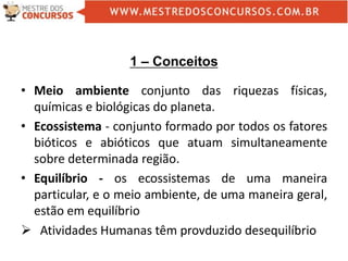 1 – Conceitos
• Meio ambiente conjunto das riquezas físicas,
químicas e biológicas do planeta.
• Ecossistema - conjunto formado por todos os fatores
bióticos e abióticos que atuam simultaneamente
sobre determinada região.
• Equilíbrio - os ecossistemas de uma maneira
particular, e o meio ambiente, de uma maneira geral,
estão em equilíbrio
 Atividades Humanas têm provduzido desequilíbrio
 