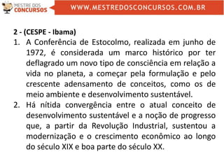 2 - (CESPE - Ibama)
1. A Conferência de Estocolmo, realizada em junho de
1972, é considerada um marco histórico por ter
deflagrado um novo tipo de consciência em relação a
vida no planeta, a começar pela formulação e pelo
crescente adensamento de conceitos, como os de
meio ambiente e desenvolvimento sustentável.
2. Há nítida convergência entre o atual conceito de
desenvolvimento sustentável e a noção de progresso
que, a partir da Revolução Industrial, sustentou a
modernização e o crescimento econômico ao longo
do século XIX e boa parte do século XX.
 