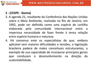 2 - (CESPE - Ibama)
3. A agenda 21, resultante da Conferência das Nações Unidas
sobre o Meio Ambiente, realizada no Rio de Janeiro, em
1992, pode ser definida como uma espécie de cartilha
elaborada pela comunidade internacional entre a
imperiosa necessidade de fazer frente à tensa relação
entre espécie humana e natureza.
4. Há consenso ente os especialistas de que, embora
aplicável sem maiores dificuldades e tensões, a legislação
brasileira padece de males conceituais estruturantes, a
exemplo de sua capacidade de incorporar princípios gerais
que conduzam o desenvolvimento na direção da
sustentabilidade.
 