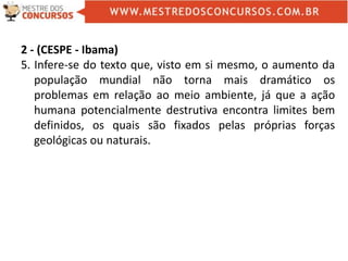 2 - (CESPE - Ibama)
5. Infere-se do texto que, visto em si mesmo, o aumento da
população mundial não torna mais dramático os
problemas em relação ao meio ambiente, já que a ação
humana potencialmente destrutiva encontra limites bem
definidos, os quais são fixados pelas próprias forças
geológicas ou naturais.
 
