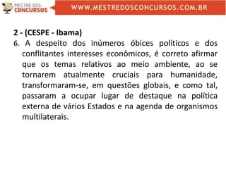 2 - (CESPE - Ibama)
6. A despeito dos inúmeros óbices políticos e dos
conflitantes interesses econômicos, é correto afirmar
que os temas relativos ao meio ambiente, ao se
tornarem atualmente cruciais para humanidade,
transformaram-se, em questões globais, e como tal,
passaram a ocupar lugar de destaque na política
externa de vários Estados e na agenda de organismos
multilaterais.
 
