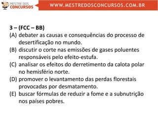 3 – (FCC – BB)
(A) debater as causas e consequências do processo de
desertificação no mundo.
(B) discutir o corte nas emissões de gases poluentes
responsáveis pelo efeito-estufa.
(C) analisar os efeitos do derretimento da calota polar
no hemisfério norte.
(D) promover o levantamento das perdas florestais
provocadas por desmatamento.
(E) buscar fórmulas de reduzir a fome e a subnutrição
nos países pobres.
 