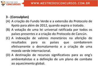 3 - (Consulplan)
(A) A criação do Fundo Verde e a extensão do Protocolo de
Kyoto para além de 2012, quando expira o tratado.
(B) A votação de uma lei universal ratificada por todos os
países presentes e a criação do Protocolo de Cancún.
(C) A indexação de valores monetários na aferição de
resultados para os países que combaterem
efetivamente o desmatamento e a criação de uma
moeda verde internacional.
(D) A destinação de recursos significativos para as ong’s
ambientalistas e a definição de um plano de combate
ao aquecimento global.
 