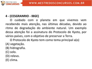 4 - (CESGRANRIO - IBGE)
O cuidado com o planeta em que vivemos vem
recebendo mais atenção, nas últimas décadas, devido ao
ritmo de degradação do ambiente natural. Um exemplo
dessa atenção foi a assinatura do Protocolo de Kyoto, por
vários países, com o objetivo de preservar a Terra.
O Protocolo de Kyoto tem como tema principal a(o)
(A) vegetação.
(B) hidrografia.
(C) solo.
(D) relevo.
(E) clima.
 