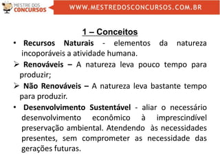 1 – Conceitos
• Recursos Naturais - elementos da natureza
incoporáveis a atividade humana.
 Renováveis – A natureza leva pouco tempo para
produzir;
 Não Renováveis – A natureza leva bastante tempo
para produzir.
• Desenvolvimento Sustentável - aliar o necessário
desenvolvimento econômico à imprescindível
preservação ambiental. Atendendo às necessidades
presentes, sem comprometer as necessidade das
gerações futuras.
 