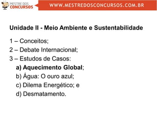 Unidade II - Meio Ambiente e Sustentabilidade
1 – Conceitos;
2 – Debate Internacional;
3 – Estudos de Casos:
a) Aquecimento Global;
b) Água: O ouro azul;
c) Dilema Energético; e
d) Desmatamento.
 