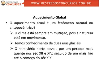 Aquecimento Global
• O aquecimento atual é um fenômeno natural ou
antopocêntrico?
 O clima está sempre em mutação, pois a natureza
está em movimento.
 Temos conhecimento de duas eras glaciais
 O hemisfério norte passou por um período mais
quente nos séc XII e XIV, seguido de um mais frio
até o começo do séc XIX.
 