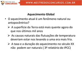 Aquecimento Global
• O aquecimento atual é um fenômeno natural ou
antopocêntrico?
 A superfície da Terra está mais quente agora do
que nos últimos mil anos
 As causas naturais das flutuações de temperatura
deveriam estar nos levando a uma era mais fria.
 A taxa e a duração do aquecimento no século XX
não podem ser naturais ( 3º relatório do IPCC)
 