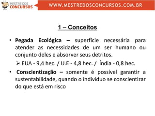 1 – Conceitos
• Pegada Ecológica – superfície necessária para
atender as necessidades de um ser humano ou
conjunto deles e absorver seus detritos.
 EUA - 9,4 hec. / U.E - 4,8 hec. / Índia - 0,8 hec.
• Conscientização – somente é possível garantir a
sustentabilidade, quando o indivíduo se conscientizar
do que está em risco
 