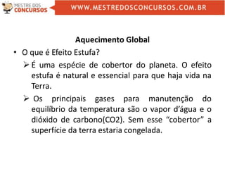Aquecimento Global
• O que é Efeito Estufa?
 É uma espécie de cobertor do planeta. O efeito
estufa é natural e essencial para que haja vida na
Terra.
 Os principais gases para manutenção do
equilíbrio da temperatura são o vapor d’água e o
dióxido de carbono(CO2). Sem esse “cobertor” a
superfície da terra estaria congelada.
 