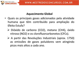 Aquecimento Global
• Quais os principais gases adicionados pela atividade
humana que têm contribuído para ampliação do
Efeito Estufa?
 Dióxido de carbono (CO2), metano (CH4), óxido
nitroso (NO2) e os clorofluorcarbonetos (CFCs).
 A partir das Revoluções Industriais (aprox. 1750)
as emissões de gases poluidores vem atingindo
picos mais altos a cada ano.
 