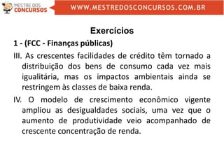 Exercícios
1 - (FCC - Finanças públicas)
III. As crescentes facilidades de crédito têm tornado a
distribuição dos bens de consumo cada vez mais
igualitária, mas os impactos ambientais ainda se
restringem às classes de baixa renda.
IV. O modelo de crescimento econômico vigente
ampliou as desigualdades sociais, uma vez que o
aumento de produtividade veio acompanhado de
crescente concentração de renda.
 
