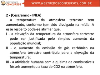 2 - (Cesgranrio - INEA)
A temperatura da atmosfera terrestre tem
aumentado, conforme tem sido divulgado na mídia. A
esse respeito pode-se afirmar que,
I - a elevação da temperatura da atmosfera terrestre
pode ser justificada pelo simples aumento da
população mundial;
II - o aumento da emissão de gás carbônico na
atmosfera terrestre contribuiu para a elevação da
temperatura;
III - a atividade humana com a queima de combustíveis
fósseis aumentou a taxa de CO2 na atmosfera.
 