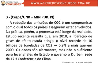 3 - (Cespe/UNB – MIN PUB. PI)
A redução das emissões de CO2 é um compromisso
com o qual todos os países asseguram estar envolvidos.
Na prática, porém, a promessa está longe da realidade.
Estudo recente ressalta que, em 2010, a liberação de
gases de efeito estufa atingiu o nível recorde de 10
bilhões de toneladas de CO2 — 5,9% a mais que em
2009. Os dados são alarmantes, mas não o suficiente
para levar chefes de Estado e governo a Durban, sede
da 17.ª Conferência do Clima.
O Globo, 6/12/2011, p. 35 (com adaptações).
 
