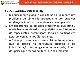 3 - (Cespe/UNB – MIN PUB. PI)
3. O aquecimento global é considerado atualmente um
problema de dimensão preocupante por envolver
mudanças climáticas que afetam a vida no planeta.
4. Em decorrência da poluição atmosférica, que atingiu
níveis bastante elevados, as posições e os interesses
de especialistas, organizações sociais e políticos em
geral convergiram nos últimos anos.
5. A China, por possuir um desenvolvimento econômico
que se baseia na agricultura orgânica e na
industrialização tecnologicamente avançada, é um
dos países que menos emitem CO2 na atmosfera.
 