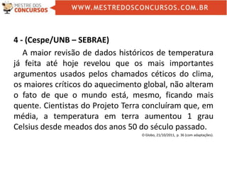 4 - (Cespe/UNB – SEBRAE)
A maior revisão de dados históricos de temperatura
já feita até hoje revelou que os mais importantes
argumentos usados pelos chamados céticos do clima,
os maiores críticos do aquecimento global, não alteram
o fato de que o mundo está, mesmo, ficando mais
quente. Cientistas do Projeto Terra concluíram que, em
média, a temperatura em terra aumentou 1 grau
Celsius desde meados dos anos 50 do século passado.
O Globo, 21/10/2011, p. 36 (com adaptações).
 