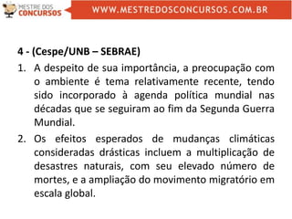 4 - (Cespe/UNB – SEBRAE)
1. A despeito de sua importância, a preocupação com
o ambiente é tema relativamente recente, tendo
sido incorporado à agenda política mundial nas
décadas que se seguiram ao fim da Segunda Guerra
Mundial.
2. Os efeitos esperados de mudanças climáticas
consideradas drásticas incluem a multiplicação de
desastres naturais, com seu elevado número de
mortes, e a ampliação do movimento migratório em
escala global.
 