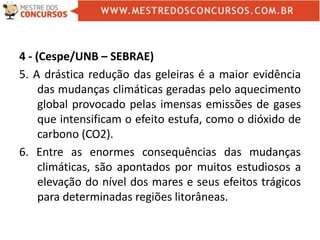 4 - (Cespe/UNB – SEBRAE)
5. A drástica redução das geleiras é a maior evidência
das mudanças climáticas geradas pelo aquecimento
global provocado pelas imensas emissões de gases
que intensificam o efeito estufa, como o dióxido de
carbono (CO2).
6. Entre as enormes consequências das mudanças
climáticas, são apontados por muitos estudiosos a
elevação do nível dos mares e seus efeitos trágicos
para determinadas regiões litorâneas.
 