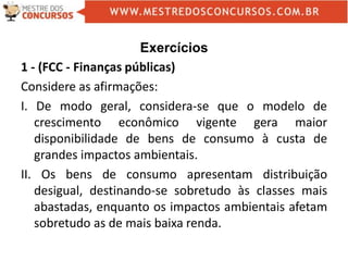 Exercícios
1 - (FCC - Finanças públicas)
Considere as afirmações:
I. De modo geral, considera-se que o modelo de
crescimento econômico vigente gera maior
disponibilidade de bens de consumo à custa de
grandes impactos ambientais.
II. Os bens de consumo apresentam distribuição
desigual, destinando-se sobretudo às classes mais
abastadas, enquanto os impactos ambientais afetam
sobretudo as de mais baixa renda.
 