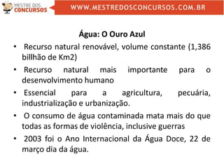 Água: O Ouro Azul
• Recurso natural renovável, volume constante (1,386
billhão de Km2)
• Recurso natural mais importante para o
desenvolvimento humano
• Essencial para a agricultura, pecuária,
industrialização e urbanização.
• O consumo de água contaminada mata mais do que
todas as formas de violência, inclusive guerras
• 2003 foi o Ano Internacional da Água Doce, 22 de
março dia da água.
 