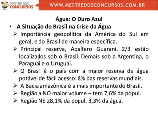 Água: O Ouro Azul
• A Situação do Brasil na Crise da Água
 Importância geopolítica da América do Sul em
geral, e do Brasil de maneira específica.
 Principal reserva, Aquífero Guarani. 2/3 estão
localizados sob o Brasil. Demais sob a Argentina, o
Paraguai e o Uruguai.
 O Brasil é o país com a maior reserva de água
potável de fácil acesso: 8% das reservas mundiais.
 A Bacia amazônica é a mais importante do Brasil.
 Região a NO maior volume – tem 7,6% da popul.
 Região NE 28,1% da popul. 3,3% da água.
 