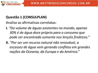 Questão 1 (CONSULPLAN)
Analise as afirmativas correlatas:
I. “Do volume de águas existentes no mundo, apenas
30% é de água doce própria para o consumo que
pode ser encontrada somente nos lençóis freáticos.”
II. “Por ser um recurso natural não renovável, a
escassez de água vem gerando conflitos em grandes
nações da Oceania, da Europa e da América.”
 