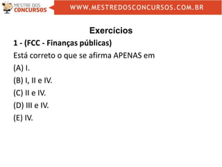 Exercícios
1 - (FCC - Finanças públicas)
Está correto o que se afirma APENAS em
(A) I.
(B) I, II e IV.
(C) II e IV.
(D) III e IV.
(E) IV.
 