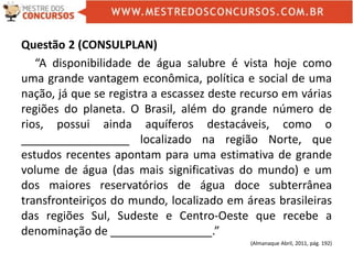 Questão 2 (CONSULPLAN)
“A disponibilidade de água salubre é vista hoje como
uma grande vantagem econômica, política e social de uma
nação, já que se registra a escassez deste recurso em várias
regiões do planeta. O Brasil, além do grande número de
rios, possui ainda aquíferos destacáveis, como o
_________________ localizado na região Norte, que
estudos recentes apontam para uma estimativa de grande
volume de água (das mais significativas do mundo) e um
dos maiores reservatórios de água doce subterrânea
transfronteiriços do mundo, localizado em áreas brasileiras
das regiões Sul, Sudeste e Centro-Oeste que recebe a
denominação de ________________.”
(Almanaque Abril, 2011, pág. 192)
 