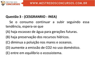 Questão 3 - (CESGRANRIO - INEA)
Se o consumo continuar a subir seguindo essa
tendência, espera-se que
(A) haja escassez de água para gerações futuras.
(B) haja preservação dos recursos hídricos.
(C) diminua a poluição nos mares e oceanos.
(D) aumente a emissão de CO2 no uso doméstico.
(E) entre em equilíbrio o ecossistema.
 