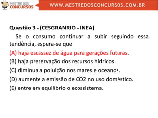 Questão 3 - (CESGRANRIO - INEA)
Se o consumo continuar a subir seguindo essa
tendência, espera-se que
(A) haja escassez de água para gerações futuras.
(B) haja preservação dos recursos hídricos.
(C) diminua a poluição nos mares e oceanos.
(D) aumente a emissão de CO2 no uso doméstico.
(E) entre em equilíbrio o ecossistema.
 