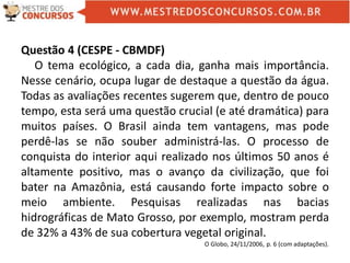 Questão 4 (CESPE - CBMDF)
O tema ecológico, a cada dia, ganha mais importância.
Nesse cenário, ocupa lugar de destaque a questão da água.
Todas as avaliações recentes sugerem que, dentro de pouco
tempo, esta será uma questão crucial (e até dramática) para
muitos países. O Brasil ainda tem vantagens, mas pode
perdê-las se não souber administrá-las. O processo de
conquista do interior aqui realizado nos últimos 50 anos é
altamente positivo, mas o avanço da civilização, que foi
bater na Amazônia, está causando forte impacto sobre o
meio ambiente. Pesquisas realizadas nas bacias
hidrográficas de Mato Grosso, por exemplo, mostram perda
de 32% a 43% de sua cobertura vegetal original.
O Globo, 24/11/2006, p. 6 (com adaptações).
 