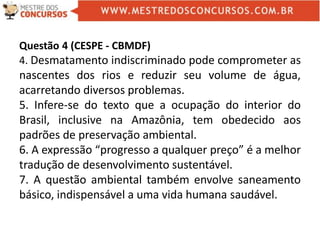 Questão 4 (CESPE - CBMDF)
4. Desmatamento indiscriminado pode comprometer as
nascentes dos rios e reduzir seu volume de água,
acarretando diversos problemas.
5. Infere-se do texto que a ocupação do interior do
Brasil, inclusive na Amazônia, tem obedecido aos
padrões de preservação ambiental.
6. A expressão “progresso a qualquer preço” é a melhor
tradução de desenvolvimento sustentável.
7. A questão ambiental também envolve saneamento
básico, indispensável a uma vida humana saudável.
 