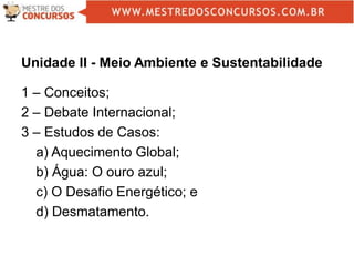 Unidade II - Meio Ambiente e Sustentabilidade
1 – Conceitos;
2 – Debate Internacional;
3 – Estudos de Casos:
a) Aquecimento Global;
b) Água: O ouro azul;
c) O Desafio Energético; e
d) Desmatamento.
 