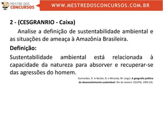 2 - (CESGRANRIO - Caixa)
Analise a definição de sustentabilidade ambiental e
as situações de ameaça à Amazônia Brasileira.
Definição:
Sustentabilidade ambiental está relacionada à
capacidade da natureza para absorver e recuperar-se
das agressões do homem.
Guimarães, R. in Becker, B. e Miranda, M. (orgs). A geografia política
do desenvolvimento sustentável. Rio de Janeiro: EDUFRJ, 1995:33).
 