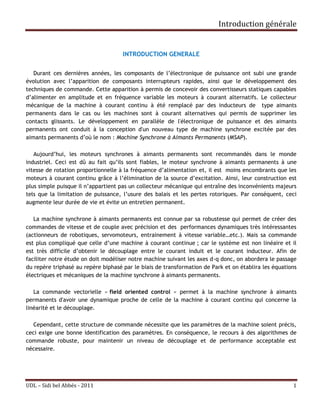 Introduction générale


                                     INTRODUCTION GENERALE


   Durant ces dernières années, les composants de l’électronique de puissance ont subi une grande
évolution avec l’apparition de composants interrupteurs rapides, ainsi que le développement des
techniques de commande. Cette apparition à permis de concevoir des convertisseurs statiques capables
d’alimenter en amplitude et en fréquence variable les moteurs à courant alternatifs. Le collecteur
mécanique de la machine à courant continu à été remplacé par des inducteurs de type aimants
permanents dans le cas ou les machines sont à courant alternatives qui permis de supprimer les
contacts glissants. Le développement en parallèle de l'électronique de puissance et des aimants
permanents ont conduit à la conception d'un nouveau type de machine synchrone excitée par des
aimants permanents d’où le nom : Machine Synchrone à Aimants Permanents (MSAP).

   Aujourd’hui, les moteurs synchrones à aimants permanents sont recommandés dans le monde
industriel. Ceci est dû au fait qu’ils sont fiables, le moteur synchrone à aimants permanents à une
vitesse de rotation proportionnelle à la fréquence d’alimentation et, il est moins encombrants que les
moteurs à courant continu grâce à l’élimination de la source d’excitation. Ainsi, leur construction est
plus simple puisque il n’appartient pas un collecteur mécanique qui entraîne des inconvénients majeurs
tels que la limitation de puissance, l’usure des balais et les pertes rotoriques. Par conséquent, ceci
augmente leur durée de vie et évite un entretien permanent.

   La machine synchrone à aimants permanents est connue par sa robustesse qui permet de créer des
commandes de vitesse et de couple avec précision et des performances dynamiques très intéressantes
(actionneurs de robotiques, servomoteurs, entrainement à vitesse variable…etc.). Mais sa commande
est plus compliqué que celle d’une machine à courant continue ; car le système est non linéaire et il
est très difficile d’obtenir le découplage entre le courant induit et le courant inducteur. Afin de
faciliter notre étude on doit modéliser notre machine suivant les axes d-q donc, on abordera le passage
du repère triphasé au repère biphasé par le biais de transformation de Park et on établira les équations
électriques et mécaniques de la machine synchrone à aimants permanents.

   La commande vectorielle « field oriented control » permet à la machine synchrone à aimants
permanents d'avoir une dynamique proche de celle de la machine à courant continu qui concerne la
linéarité et le découplage.

   Cependant, cette structure de commande nécessite que les paramètres de la machine soient précis,
ceci exige une bonne identification des paramètres. En conséquence, le recours à des algorithmes de
commande robuste, pour maintenir un niveau de découplage et de performance acceptable est
nécessaire.




UDL – Sidi bel Abbés - 2011                                                                           1
 
