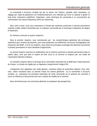 Introduction générale
   La commande à structure variable qui par sa nature non linéaire, possède cette robustesse. Le
réglage par mode de glissement est fondamentalement une méthode qui force la réponse à glisser le
long d'une trajectoire prédéfinie. Cependant, cette technique de commande à un inconvénient de
commutation aux hautes fréquences (effet de chattering).


   Dans notre travail, nous nous intéressons à l’étude des machines synchrones à aimants permanents
triphasé à pôles saillant alimentées par un onduleur commandé par la technique modulation de largeur
d’impulsions.

  Ce mémoire s'articule en quatre chapitres :

   Dans le premier chapitre, nous commençons par les caractéristiques générales des principaux
matériaux pour aimants permanents, puis nous présentons les différentes structures envisageables des
inducteurs des MSAP. A la fin du chapitre, nous citons les principaux avantages des Machines synchrones
à aimants permanents et leurs domaines d’application.

   Le second chapitre concerne la modélisation de la machine synchrone à aimants permanents dans le
repère (abc), ainsi que dans le repère de Park (d-q) et on termine le chapitre par une étude de
l’association Machine-onduleur.

   Le troisième chapitre décrit le principe de la commande vectorielle de la MSAP pour l'asservissement
de vitesse. La vitesse est réglée par un régulateur proportionnel intégral (PI).

   L'intégration d'un régulateur par mode glissant, constitue l'objet du quatrième chapitre. Pour cela,
nous allons introduire dans un premier temps les notions générales sur la commande à structure
variable, on présentant les principes théoriques de cette commande où le système est contraint à
suivre la référence d’attractivité sans tenir compte du modèle de la machine

  Nous terminerons par une conclusion générale en proposant des perspectives.




UDL – Sidi bel Abbés - 2011                                                                          2
 