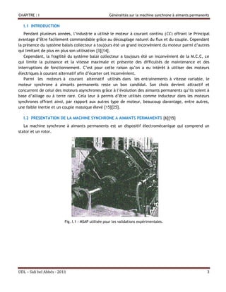 CHAPITRE : I                                         Généralités sur la machine synchrone à aimants permanents

  I.1 INTRODUCTION
   Pendant plusieurs années, l’industrie a utilisé le moteur à courant continu (CC) offrant le Principal
avantage d’être facilement commandable grâce au découplage naturel du flux et du couple. Cependant
la présence du système balais collecteur a toujours été un grand inconvénient du moteur parmi d’autres
qui limitant de plus en plus son utilisation [3][14].
   Cependant, la fragilité du système balai collecteur a toujours été un inconvénient de la M.C.C, ce
qui limite la puissance et la vitesse maximale et présente des difficultés de maintenance et des
interruptions de fonctionnement. C’est pour cette raison qu’on a eu intérêt à utiliser des moteurs
électriques à courant alternatif afin d’écarter cet inconvénient.
   Parmi les moteurs à courant alternatif utilisés dans les entrainements à vitesse variable, le
moteur synchrone à aimants permanents reste un bon candidat. Son choix devient attractif et
concurrent de celui des moteurs asynchrones grâce à l’évolution des aimants permanents qu’ils soient à
base d’alliage ou à terre rare. Cela leur à permis d’être utilisés comme inducteur dans les moteurs
synchrones offrant ainsi, par rapport aux autres type de moteur, beaucoup davantage, entre autres,
une faible inertie et un couple massique élevé [15][25].

  I.2 PRESENTATION DE LA MACHINE SYNCHRONE A AIMANTS PERMANENTS [6][15]
   La machine synchrone à aimants permanents est un dispositif électromécanique qui comprend un
stator et un rotor.




                          Fig. I.1 : MSAP utilisée pour les validations expérimentales.




UDL – Sidi bel Abbés - 2011                                                                                 3
 