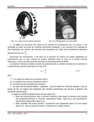 CHAPITRE : I                                        Généralités sur la machine synchrone à aimants permanents




     Fig. I.2.a: stator d’une machine synchrone         Fig. I.2.b: Photographie d’un rotor MSAP

    Le stator est une partie fixe induit où se trouvent les enroulements liés à la source, il est
semblable au stator de toutes les machines électriques triphasées, il est constitué d’un empilage de
tôle magnétique qui contient des encoches dans lesquelles sont logés trois enroulements identiques
                       2
décalés entre eux de      .
                        3
   Concernant son fonctionnent, il est basé sur le principe de rotation du champ magnétique en
synchronisme avec le rotor (vitesse de rotation identique entre le rotor et le champ tournant
statorique) ; d’où le nom des machines synchrone à aimants permanents (MSAP).
   La vitesse de rotation du champ tournant est proportionnelle au nombre de pôles de la machine et à
la pulsation des courants statoriques. On note [17] :

                                                    
                                              r                                             (1.1)
                                                    p
Avec :
    r : La vitesse de rotation de la machine (rad/s)
    : La pulsation des courants statoriques (rad/s).
   p: Le nombre de paire de pôles de la machine.
   Le rotor est une partie mobile « inducteur » qui est monté sur l’axe de rotation, c’est un
noyau de fer sur lequel sont disposées des aimants permanents qui servent à générer une
excitation permanente.
     Le rotor de la MSAP est généralement de deux types [15] :
        Rotor sans pièces polaires, donc à entrefer constante, dans lequel les aimants sont orientés
          soit perpendiculairement à l’entrefer (aimantation radial) figure (I.3), soit parallèlement
          (aimantation tangentielle) figure (I.4).
        Rotor possédant des pièces polaires, l’aimantation soit tangentielle figure (I.5) soit radiale
          figure (I.6) .Dans ce type de machine, l’inducteur est à pôles saillants.



UDL – Sidi bel Abbés - 2011                                                                                4
 